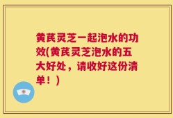 黄芪灵芝一起泡水的功效(黄芪灵芝泡水的五大好处，请收好这份清单！)
