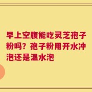 早上空腹能吃灵芝孢子粉吗？孢子粉用开水冲泡还是温水泡