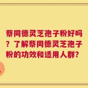 蔡同德灵芝孢子粉好吗？了解蔡同德灵芝孢子粉的功效和适用人群？