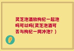 灵芝泡酒放枸杞一起泡吗可以吗(灵芝泡酒可否与枸杞一同冲泡？)