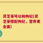 灵芝茶可以和枸杞(灵芝茶搭配枸杞，营养更全面)