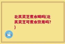 北芪灵芝煮水喝吗(北芪灵芝可煮水饮用吗？)