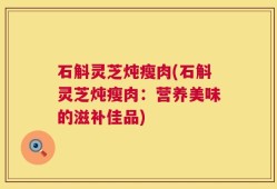 石斛灵芝炖瘦肉(石斛灵芝炖瘦肉：营养美味的滋补佳品)