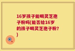 16岁孩子能喝灵芝孢子粉吗(能否给16岁的孩子喝灵芝孢子粉？)