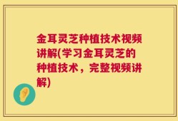金耳灵芝种植技术视频讲解(学习金耳灵芝的种植技术，完整视频讲解)