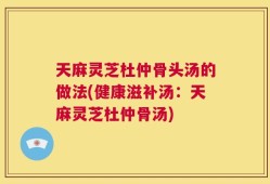 天麻灵芝杜仲骨头汤的做法(健康滋补汤：天麻灵芝杜仲骨汤)
