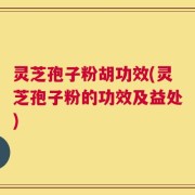灵芝孢子粉胡功效(灵芝孢子粉的功效及益处)