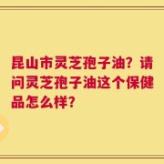 昆山市灵芝孢子油？请问灵芝孢子油这个保健品怎么样？
