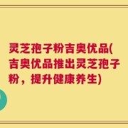 灵芝孢子粉吉奥优品(吉奥优品推出灵芝孢子粉，提升健康养生)