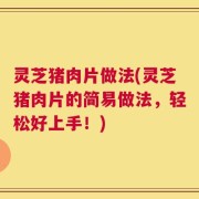 灵芝猪肉片做法(灵芝猪肉片的简易做法，轻松好上手！)
