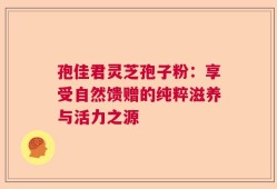 孢佳君灵芝孢子粉：享受自然馈赠的纯粹滋养与活力之源