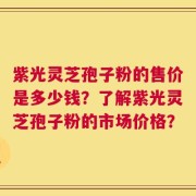 紫光灵芝孢子粉的售价是多少钱？了解紫光灵芝孢子粉的市场价格？