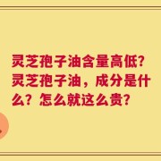 灵芝孢子油含量高低？灵芝孢子油，成分是什么？怎么就这么贵？