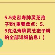 5.5克泓寿牌灵芝孢子粉(重要盘点：5.5克泓寿牌灵芝孢子粉的全部详细信息！)