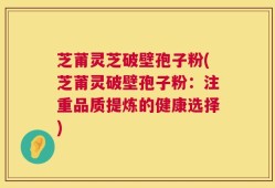 芝莆灵芝破壁孢子粉(芝莆灵破壁孢子粉：注重品质提炼的健康选择)