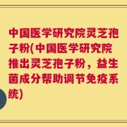 中国医学研究院灵芝孢子粉(中国医学研究院推出灵芝孢子粉，益生菌成分帮助调节免疫系统)