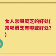 女人常喝灵芝的好处(常喝灵芝有哪些好处？)