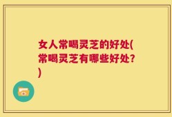 女人常喝灵芝的好处(常喝灵芝有哪些好处？)