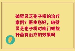 破壁灵芝孢子粉的治疗案例？医生您好，破壁灵芝孢子粉对幽门螺旋杆菌有治疗的效果吗