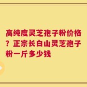 高纯度灵芝孢子粉价格？正宗长白山灵芝孢子粉一斤多少钱