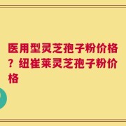 医用型灵芝孢子粉价格？纽崔莱灵芝孢子粉价格