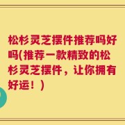 松杉灵芝摆件推荐吗好吗(推荐一款精致的松杉灵芝摆件，让你拥有好运！)