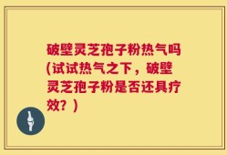 破壁灵芝孢子粉热气吗(试试热气之下，破壁灵芝孢子粉是否还具疗效？)