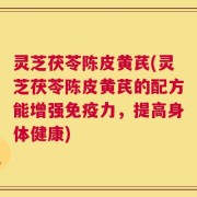 灵芝茯苓陈皮黄芪(灵芝茯苓陈皮黄芪的配方能增强免疫力，提高身体健康)