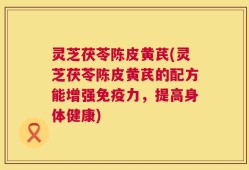 灵芝茯苓陈皮黄芪(灵芝茯苓陈皮黄芪的配方能增强免疫力，提高身体健康)