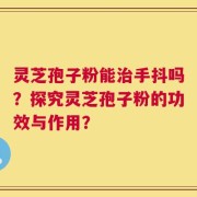 灵芝孢子粉能治手抖吗？探究灵芝孢子粉的功效与作用？