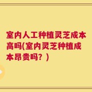 室内人工种植灵芝成本高吗(室内灵芝种植成本昂贵吗？)