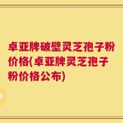 卓亚牌破壁灵芝孢子粉价格(卓亚牌灵芝孢子粉价格公布)