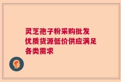 灵芝孢子粉采购批发 优质货源低价供应满足各类需求
