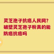 灵芝孢子抗癌人民网？破壁灵芝孢子粉真的能防癌抗癌吗
