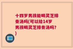十四岁男孩能喝灵芝排骨汤吗(可以给14岁男孩喝灵芝排骨汤吗？)