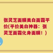 张灵芝面膜美白面霜平价(平价美白神器：张灵芝面霜化身面膜！)