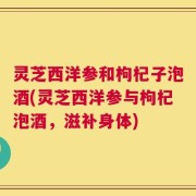 灵芝西洋参和枸杞子泡酒(灵芝西洋参与枸杞泡酒，滋补身体)