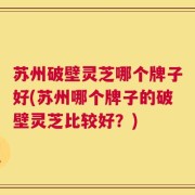 苏州破壁灵芝哪个牌子好(苏州哪个牌子的破壁灵芝比较好？)