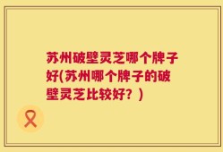 苏州破壁灵芝哪个牌子好(苏州哪个牌子的破壁灵芝比较好？)