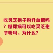 吃灵芝孢子粉升血糖吗？糖尿病可以吃灵芝孢子粉吗，为什么？