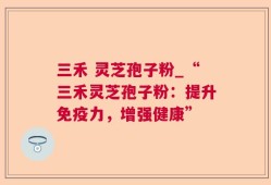 三禾 灵芝孢子粉_“三禾灵芝孢子粉：提升免疫力，增强健康”