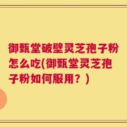 御甄堂破壁灵芝孢子粉怎么吃(御甄堂灵芝孢子粉如何服用？)