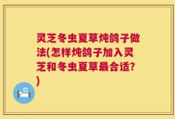 灵芝冬虫夏草炖鸽子做法(怎样炖鸽子加入灵芝和冬虫夏草最合适？)