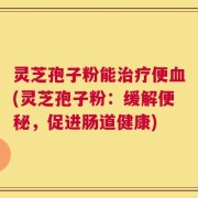 灵芝孢子粉能治疗便血(灵芝孢子粉：缓解便秘，促进肠道健康)