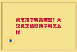 灵芝孢子粉高破壁？大汉灵芝破壁孢子粉怎么样
