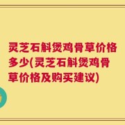 灵芝石斛煲鸡骨草价格多少(灵芝石斛煲鸡骨草价格及购买建议)