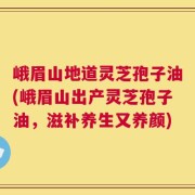 峨眉山地道灵芝孢子油(峨眉山出产灵芝孢子油，滋补养生又养颜)