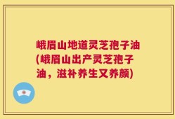 峨眉山地道灵芝孢子油(峨眉山出产灵芝孢子油，滋补养生又养颜)