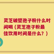 灵芝破壁孢子粉什么时间喝 (灵芝孢子粉最佳饮用时间是什么？)