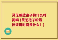 灵芝破壁孢子粉什么时间喝 (灵芝孢子粉最佳饮用时间是什么？)